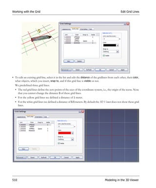 Working with the Grid                                                                                    Edit Grid Lines




• To edit an existing grid line, select it in the list and edit the distance of the gridlines from each other, their color,
  what objects, which you insert, snap to, and if this grid line is visible or not.
  We predefined three grid lines:
  • The red grid lines define the zero points of the axes of the coordinate system, i.e., the origin of the scene. Note
    that you cannot change the distance 0 of these grid lines.
  • For the yellow grid lines we defined a distance of 1 meter.
  • For the white grid lines we defined a distance of 0.5 meters. By default the 3D Viewer does not show these grid
    lines.




510                                                                                       Modeling in the 3D Viewer
 