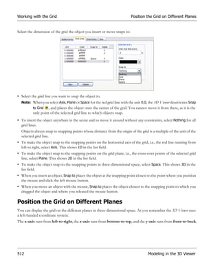 Working with the Grid                                                      Position the Grid on Different Planes


Select the dimension of the grid the object you insert or move snaps to:




• Select the grid line you want to snap the object to.
  Note: When you select Axis, Plane or Space for the red grid line with the unit 0.0, the 3D Viewer deactivates Snap
          to Grid , and places the object onto the center of the grid. You cannot move it from there, as it is the
          only point of the selected grid line to which objects snap.
• To insert the object anywhere in the scene and to move it around without any constraints, select Nothing for all
  grid lines.
  Objects always snap to snapping points whose distance from the origin of the grid is a multiple of the unit of the
  selected grid line.
• To make the object snap to the snapping points on the horizontal axis of the grid, i.e., the red line running from
  left to right, select Axis. This shows 1D in the list field.
• To make the object snap to the snapping points on the grid plane, i.e., the cross-over points of the selected grid
  line, select Plane. This shows 2D in the list field.
• To make the object snap to the snapping points in three-dimensional space, select Space. This shows 3D in the
  list field.
• When you insert an object, Snap to places the object at the snapping point closest to the point where you position
  the mouse and click the left mouse button.
• When you move an object with the mouse, Snap to places the object closest to the snapping point to which you
  dragged the object and where you released the mouse button.

Position the Grid on Different Planes
You can display the grid on the different planes in three-dimensional space. As you remember the 3D Viewer uses
a left-handed coordinate system:
The x-axis runs from left-to-right, the z-axis runs from bottom-to-top, and the y-axis runs from front-to-back.




512                                                                                  Modeling in the 3D Viewer
 