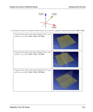 Position the Grid on Different Planes                                                 Working with the Grid


                                           Z-axis               Y-axis




                                                                X-axis

• To position the grid on the planes defined by the axes, select the respective subcommand under Tools > Grid.

      To position the grid on the plane defined by the x-axis
      and the y-axis, select Tools > Grid > XY Plane.




      To position the grid on the plane defined by the y-axis
      and the z-axis, select Tools > Grid > YZ Plane.




      To position the grid on the plane defined by the x-axis
      and the z-axis, select Tools > Grid > XZ Plane.




Modeling in the 3D Viewer                                                                                 513
 