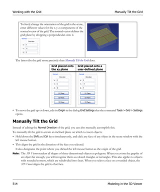 Working with the Grid                                                                      Manually Tilt the Grid



       To freely change the orientation of the grid in the scene,
       enter different values for the x-y-z-components of the
       normal vector of the grid. The normal vector defines the
       grid plane by dropping a perpendicular onto it.




  The latter tilts the grid more precisely than Manually Tilt the Grid does.
                                   Grid placed onto        Grid placed onto a
                                   the xy plane            user-defined plane




• To move the grid up or down, edit its Origin in the dialog Grid Settings that the command Tools > Grid > Settings
  opens.

Manually Tilt the Grid
Instead of editing the Normal Direction of the grid, you can also manually accomplish this.
To manually tilt the grid to create an inclined plane on which to insert objects:
• Hold down the Shift and Ctrl keys simultaneously, and click any face of any object in the scene window with the
  left mouse button.
• This aligns the grid in the direction of the face you selected.
  It also designates the point where you clicked the left mouse button as the origin of the grid.
Note: The 3D Viewer renders all shapes of three-dimensional objects as polygons. When you zoom the graphic of
       an object far enough, you will recognize them as colored triangles or rectangles. This also applies to objects
       with rounded corners, which are subdivided into faces. When you select a face on a rounded object, the
       3D Viewer aligns the grid to that face.




514                                                                                  Modeling in the 3D Viewer
 