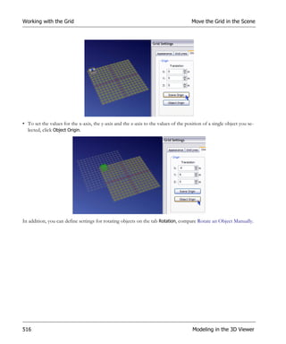 Working with the Grid                                                                 Move the Grid in the Scene




• To set the values for the x-axis, the y-axis and the z-axis to the values of the position of a single object you se-
  lected, click Object Origin.




In addition, you can define settings for rotating objects on the tab Rotation, compare Rotate an Object Manually.




516                                                                                   Modeling in the 3D Viewer
 