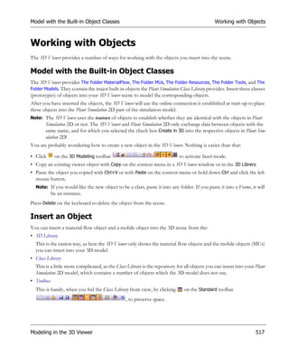 Model with the Built-in Object Classes                                                         Working with Objects



Working with Objects
The 3D Viewer provides a number of ways for working with the objects you insert into the scene.

Model with the Built-in Object Classes
The 3D Viewer provides The Folder MaterialFlow, The Folder MUs, The Folder Resources, The Folder Tools, and The
Folder Models. They contain the major built-in objects the Plant Simulation Class Library provides. Insert these classes
(prototypes) of objects into your 3D Viewer scene to model the corresponding objects.
After you have inserted the objects, the 3D Viewer will use the online connection it established at start-up to place
these objects into the Plant Simulation 2D part of the simulation model.
Note: The 3D Viewer uses the names of objects to establish whether they are identical with the objects in Plant
       Simulation 2D or not. The 3D Viewer and Plant Simulation 2D only exchange data between objects with the
       same name, and for which you selected the check box Create in 3D into the respective objects in Plant Sim-
       ulation 2D!
You are probably wondering how to create a new object in the 3D Viewer. Nothing is easier than that:

• Click      on the 3D Modeling toolbar                                      to activate Insert mode.
• Copy an existing viewer object with Copy on the context menu in a 3D Viewer window or in the 3D Library.
• Paste the object you copied with Ctrl+V or with Paste on the context menu or hold down Ctrl and click the left
  mouse button.
  Note: If you would like the new object to be a class, paste it into any folder. If you paste it into a Frame, it will
            be an instance.
Press Delete on the keyboard to delete the object from the scene.

Insert an Object
You can insert a material flow object and a mobile object into the 3D scene from the:
• 3D Library
  This is the easiest way, as here the 3D Viewer only shows the material flow objects and the mobile objects (MUs)
  you can insert into your 3D model.
• Class Library
  This is a little more complicated, as the Class Library is the repository for all objects you can insert into your Plant
  Simulation 2D model, which contains a number of objects which the 3D model does not use.
• Toolbox
  This is handy, when you hid the Class Library from view, by clicking         on the Standard toolbar
                                                 , to preserve space.




Modeling in the 3D Viewer                                                                                            517
 