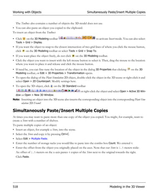 Working with Objects                                             Simultaneously Paste/Insert Multiple Copies


  The Toolbox also contains a number of objects the 3D model does not use.
• You can also paste an object you copied to the clipboard.
To insert an object from the Toolbox:

• Click    on the 3D Modeling toolbar                                    to activate Insert mode. You can also select
  Tools > Grid > Display.
• If you want the object to snap to the closest intersection of two grid lines of where you click the mouse button,
  click   on the 3D Modeling toolbar or select Tools > Grid > Snap To.
• If you want place the object freely, do not click    on the 3D Modeling toolbar.
• Click the object you want to insert with the left mouse button to select it. Then, drag the mouse to the location
  where you want to place it and release and click the mouse button.
• If need be, you can fine-tune the location of the object in the dialog 3D Properties that clicking    on the 3D
  Modeling toolbar, or Edit > 3D Properties > Transformation opens.
• To open the dialog of the Plant Simulation 2D object, double-click the object in the 3D scene or right-click it and
  select Open > 2D Counterpart. Modify settings here.
• To open the 3D object, click      on the 3D Standard toolbar
                                                           or right-click the object and select Open > Active 3D Win-
  dow or Open > New 3D Window.
Note: Inserting an object into the 3D scene also inserts the corresponding object into the corresponding Plant Sim-
       ulation 2D Frame!

Simultaneously Paste/Insert Multiple Copies
At times you may want to paste more than one copy of the object you copied. You might, for example, want to
create a Store with a number of shelves.
To paste multiple copies of an object:
• Insert an object, for example a Store, into the scene.
• Select the Store and copy it by pressing Ctrl+C.
• Select Edit > Multiple Paste.
• Enter the number of storage racks you would like to paste into the combo box Count. We entered 4.
• Enter the offset from the object you originally placed on the axes. Note that our Store is 1.5 meters wide:
  An offset of 1.5 meters on the x-axis pastes 4 copies of the Store next to the original towards the right.
  Click Paste.




518                                                                                  Modeling in the 3D Viewer
 
