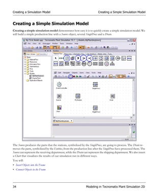 Creating a Simulation Model                                               Creating a Simple Simulation Model


Creating a Simple Simulation Model
Creating a simple simulation model demonstrates how easy it is to quickly create a simple simulation model. We
will build a simple production line with a Source object, several SingleProcs and a Drain.




The Source produces the parts that the stations, symbolized by the SingleProcs, are going to process. The Drain re-
moves the parts, symbolized by the Entities, from the production line after the SingleProcs have processed them. The
Source can represent the receiving department, while the Drain can represent the shipping department. We also insert
a Chart that visualizes the results of our simulation run in different ways.
You will:
• Insert Objects into the Frame
• Connect Objects in the Frame




34                                                              Modeling in Tecnomatix Plant Simulation 2D
 