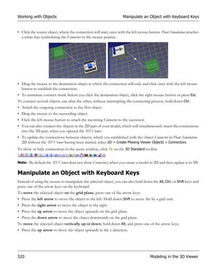 Working with Objects                                                Manipulate an Object with Keyboard Keys


• Click the source object, where the connection will start, once with the left mouse button. Plant Simulation attaches
  a white line symbolizing the Connector to the mouse pointer.




• Drag the mouse to the destination object at which the connection will end, and click once with the left mouse
  button to establish the connection.
• To terminate connect mode before you click the destination object, click the right mouse button or press Esc.
To connect several objects one after the other, without interrupting the connecting process, hold down Ctrl.
• Attach the outgoing connection to the first object.
• Drag the mouse to the succeeding object.
• Click the left mouse button to attach the incoming Connector to the successor.
• You can also connect the objects in the 2D part of your model, which will simultaneously insert the connections
  into the 3D part, when you opened the 3D Viewer.
• To update the connections between objects, which you established with the object Connector in Plant Simulation
  2D without the 3D Viewer having been started, select 2D > Create Missing Viewer Objects > Connectors.
To show or hide connections in the scene window, click        on the 3D Standard toolbar
                                                         .
Note: By default the 3D Viewer does not show Connectors, when you create a model in 2D and then update it in 3D.


Manipulate an Object with Keyboard Keys
Instead of using the mouse to manipulate the selected object, you can also hold down the Alt, Ctrl, or Shift keys and
press one of the arrow keys on the keyboard:
To move the selected object on the grid plane, press one of the arrow keys:
• Press the left arrow to move the object to the left. Hold down Shift to move the by a grid unit.
• Press the right arrow to move the object to the right.
• Press the up arrow to move the object upwards on the grid plane.
• Press the down arrow to move the object downwards on the grid plane.
To move the selected object vertically up or down, hold down Alt, and press one of the arrow keys:
• Press the up arrow to move the object upwards in the z direction.




520                                                                                   Modeling in the 3D Viewer
 