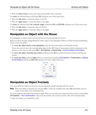 Manipulate an Object with the Mouse                                                        Working with Objects


• Press the down arrow to move the object downwards in the z direction.
To rotate the selected object, hold down Ctrl, and press one of the arrow keys:
• Press the left arrow to rotate the object to the left.
• Press the right arrow to rotate the object to the right.
To rotate the selected object by a minute angle, hold down Ctrl and left Shift, and press one of the arrow keys:
• Press the left arrow to rotate the object to the left.
• Press the right arrow to rotate the object to the right.

Manipulate an Object with the Mouse
To manipulate an object, click it with the left mouse button and drag the mouse.
When you show the grid, manipulating the object relates to the grid plane. When you hide the grid manipulating
relates to the view plane.
• To move the object freely on the grid plane, click the left mouse button, and drag the mouse.
  If you also want to move the corresponding object in the 2D Frame to the position, which corresponds to the
  position of the object in 3D, select Edit > 3D Properties > Connect Data > Connect positions and rotations.
• To move the object vertically up or down, hold down the Alt key and the left mouse button, and drag the
  mouse.
• To rotate the object with the angle which you entered into the dialog 3D Properties > Transformation > Settings
  for the Rotation, hold down Shift+Ctrl and press the left or right arrow keys.




Manipulate an Object Precisely
You can modify the objects in the scene of your simulation model manually with the mouse.
Note: When the object is selected, you can press Esc to undo any modifications. Press Esc repeatedly until you
       return to the object in its unselected state.
For some purposes this will not be precise enough. Then, you can enter exact values into the text boxes in the dialog
3D Properties > Tab Transformation to fine tune the position, the rotation and the scale of the selected object:
• Select the object you would like to edit.




Modeling in the 3D Viewer                                                                                       521
 