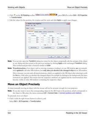 Working with Objects                                                                   Move an Object Precisely



• Click   on the 3D Modeling toolbar                                    , press Ctrl+3 or select Edit > 3D Properties
  > Transformation.
• Edit the values for the position, the rotation and the scale and click Apply to apply your changes.




Note: You can also open the Transform dialog two times for the object, temporarily edit the settings of the object
      in one dialog and then return to the previous settings by clicking Apply in the unchanged Transform dialog.
      This workaround provides a function similar to Undo!
Note: Transformations of an object, such as moving, rotating or scaling it, in one 3D window are not immedi-
       ately updated in all other 3D windows, but only after you deselect the changed object in its 3D window.
       This is because you can undo all transformations, which you applied to the 3D object after selecting it, with
       the Esc key. Only after you deselect the changed object, for example by clicking in the background, the trans-
       formations are applied. This means that the respective attributes are applied and the transformations thus
       become visible in other 3D windows containing the respective object.

Move an Object Precisely
At times manually moving an object with the mouse will not be accurate enough for your purposes.
Note: If you also want to move the corresponding object in the 2D Frame to the position, which corresponds to
      the object in 3D, select the menu command 2D > Connect Data > Connect positions and rotations.
To precisely move an object:
• Click it with the right mouse button to select it, and
  Select Edit > 3D Properties > Transformation.




522                                                                                  Modeling in the 3D Viewer
 