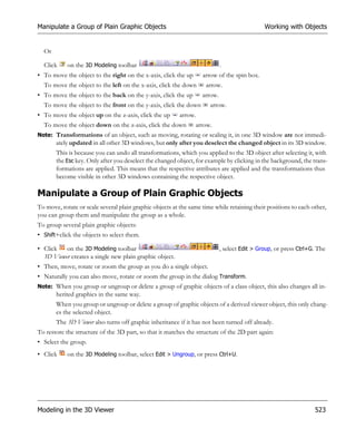 Manipulate a Group of Plain Graphic Objects                                                   Working with Objects


  Or

  Click     on the 3D Modeling toolbar                                      .
• To move the object to the right on the x-axis, click the up      arrow of the spin box.
  To move the object to the left on the x-axis, click the down      arrow.
• To move the object to the back on the y-axis, click the up       arrow.
  To move the object to the front on the y-axis, click the down       arrow.
• To move the object up on the z-axis, click the up       arrow.
  To move the object down on the z-axis, click the down         arrow.
Note: Transformations of an object, such as moving, rotating or scaling it, in one 3D window are not immedi-
       ately updated in all other 3D windows, but only after you deselect the changed object in its 3D window.
       This is because you can undo all transformations, which you applied to the 3D object after selecting it, with
       the Esc key. Only after you deselect the changed object, for example by clicking in the background, the trans-
       formations are applied. This means that the respective attributes are applied and the transformations thus
       become visible in other 3D windows containing the respective object.

Manipulate a Group of Plain Graphic Objects
To move, rotate or scale several plain graphic objects at the same time while retaining their positions to each other,
you can group them and manipulate the group as a whole.
To group several plain graphic objects:
• Shift+click the objects to select them.

• Click   on the 3D Modeling toolbar                                        , select Edit > Group, or press Ctrl+G. The
  3D Viewer creates a single new plain graphic object.
• Then, move, rotate or zoom the group as you do a single object.
• Naturally you can also move, rotate or zoom the group in the dialog Transform.
Note: When you group or ungroup or delete a group of graphic objects of a class object, this also changes all in-
       herited graphics in the same way.
       When you group or ungroup or delete a group of graphic objects of a derived viewer object, this only chang-
       es the selected object.
       The 3D Viewer also turns off graphic inheritance if it has not been turned off already.
To restore the structure of the 3D part, so that it matches the structure of the 2D part again:
• Select the group.
• Click     on the 3D Modeling toolbar, select Edit > Ungroup, or press Ctrl+U.




Modeling in the 3D Viewer                                                                                         523
 