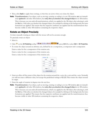 Rotate an Object                                                                            Working with Objects


• Then, click Apply to apply these settings, so that they are active when you rotate the object.
Note: Transformations of an object, such as moving, rotating or scaling it, in one 3D window are not immedi-
        ately updated in all other 3D windows, but only after you deselect the changed object in its 3D window.
        This is because you can undo all transformations, which you applied to the 3D object after selecting it, with
        the Esc key. Only after you deselect the changed object, for example by clicking in the background, the trans-
        formations are applied. This means that the respective attributes are applied and the transformations thus
        become visible in other 3D windows containing the respective object.

Rotate an Object Precisely
At times manually rotating an object with the mouse will not be accurate enough.
To precisely rotate an object:
• Select it.

• Click        on the 3D Modeling toolbar                                , press Ctrl+3 or select Edit > 3D Properties.
• To rotate the object around an arbitrary axis, defined by its x-component, y-component and z-component:
  Enter a value for the x-component of the rotation axis.
  Enter a value for the y-component of the rotation axis.
  Enter a value for the z-component of the rotation axis.




• Enter an offset off the center of the object for the rotation around the x-axis, the y-axis and the z-axis. Normally
  you will not enter a different value, but accept the predefined settings of 0, 0, 0. This rotates the object around
  its origin.
• Enter the angle of rotation in degrees into the text box.
Note: Transformations of an object, such as moving, rotating or scaling it, in one 3D window are not immedi-
        ately updated in all other 3D windows, but only after you deselect the changed object in its 3D window.
        This is because you can undo all transformations, which you applied to the 3D object after selecting it, with
        the Esc key. Only after you deselect the changed object, for example by clicking in the background, the trans-
        formations are applied. This means that the respective attributes are applied and the transformations thus
        become visible in other 3D windows containing the respective object.




Modeling in the 3D Viewer                                                                                         525
 