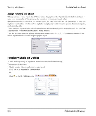 Working with Objects                                                                   Precisely Scale an Object


Accept Rotating the Object
When you rotate a viewer object, the 3D Viewer rotates the graphic of the object itself, and of all other objects lo-
cated on or contained in it. This preserves the orientation of the objects to each other.
When Plant Simulation 2D moves an MU onto the object, the 3D Viewer shows this MU rotated also. At times you
might not want that kind of behavior. You might, for example, only want to rotate the graphic, the animation paths,
etc. but not the MU.
To not rotate the objects that the simulation moves onto the viewer object, select the viewer object and select Edit
> 3D Properties > Transformation Rotation > Accept Rotation.
Then the 3D Viewer resets the attribute Rotation of the viewer object to 0,0,0, i.e., it undoes the rotation of the
viewer object and instead rotates the plain graphic object.




Precisely Scale an Object
At times manually scaling an object with the mouse will not be accurate enough.
To precisely scale an object:
• Click it with the right mouse button to select it, and
  Select Edit > 3D Properties > Transformation.
  Or

  Click     on the 3D Modeling toolbar                                   .




526                                                                                  Modeling in the 3D Viewer
 