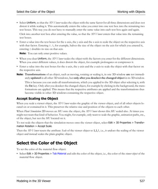Select the Color of the Object                                                                  Working with Objects


• Select Uniform, so that the 3D Viewer scales the object with the same factor for all three dimensions and does not
  distort it while scaling it. This automatically enters the value you enter into one text box into the remaining two
  text boxes. This way you do not have to manually enter the same value into each text box again and again.
  Click into another text box after entering the value, so that the 3D Viewer enters that value into the remaining
  text boxes.
• Enter a value into the text boxes for the x-axis, the y-axis and the z-axis to scale the object on the respective axis
  with that factor. Entering 0.5, for example, halves the size of the object on the axis for which you entered it,
  entering 2 doubles its size on that axis.
  Note: You can only enter positive values.

• When you clear Uniform, the 3D Viewer scales the object with the factors you enter for the different dimensions.
  When you enter different values, it does distort the object, for example prolongates or compresses it.
• Enter a value into the text boxes for the x-axis, the y-axis and the z-axis to scale the object with that factor on
  the respective axis.
Note: Transformations of an object, such as moving, rotating or scaling it, in one 3D window are not immedi-
       ately updated in all other 3D windows, but only after you deselect the changed object in its 3D window.
       This is because you can undo all transformations, which you applied to the 3D object after selecting it, with
       the Esc key. Only after you deselect the changed object, for example by clicking in the background, the trans-
       formations are applied. This means that the respective attributes are applied and the transformations thus
       become visible in other 3D windows containing the respective object.

Accept Scaling the Object
When you scale a viewer object, the 3D Viewer scales the graphic of the viewer object, and of all other objects lo-
cated on or contained in it. This preserves the relative size and position of the objects to each other.
When Plant Simulation 2D moves an MU onto the object, the 3D Viewer shows this MU scaled also. At times you
might not want that kind of behavior. You might, for example, only want to scale the graphic, animation paths, etc.,
of the object, but not the MU located on it.
To not scale the objects that the simulation moves onto the viewer object, select Edit > 3D Properties > Transfor-
mation Rotation > Accept Scale.
Then the 3D Viewer resets the attribute Scale of the viewer object to 1,1,1, i.e., it undoes the scaling of the viewer
object and instead scales the plain graphic object.


Select the Color of the Object
To set the color of the material flow object:
• Select Edit > 3D Properties > Tab Material and edit the color of the object, i.e., the color of the viewer object of the
  material flow object.




Modeling in the 3D Viewer                                                                                            527
 