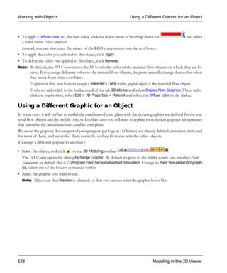 Working with Objects                                                     Using a Different Graphic for an Object



• To apply a Diffuse color, i.e., the base color, click the down arrow of the drop-down list                 and select
  a color in the color selector.
  Instead, you can also enter the values of the RGB components into the text boxes.
• To apply the color you selected to the object, click Apply.
• To delete the color you applied to the object, click Remove.
Note: By default, the 3D Viewer shows the MUs with the color of the material flow objects on which they are lo-
       cated. If you assign different colors to the material flow objects, the parts naturally change their color, when
       they move from object to object.
       To prevent this, you have to assign a material/a color to the graphic object of the material flow object.
       To do so, right-click in the background of the tab 3D Library and select Display Plain Graphics. Then, right-
       click the graphic object, select Edit > 3D Properties > Material and select the Diffuse color in the dialog.

Using a Different Graphic for an Object
In some cases it will suffice to model the machines of your plant with the default graphics we defined for the ma-
terial flow objects and the mobile objects. In other cases you will want to replace these default graphics with pictures
that resemble the actual machines used in your plant.
We saved the graphics that are part of your program package in s3d format, we already defined animation paths and
for most of them, and we scaled them correctly, so they fit in size with the other objects.
To assign a different graphic to an object:

• Select the object, and click     on the 3D Modeling toolbar                                     .
  The 3D Viewer opens the dialog Exchange Graphic. By default it opens to the folder where you installed Plant
  Simulation, by default this is C:Program FilesTecnomatixPlant Simulation. Change to Plant Simulation3Dgraph-
  ics, select one of the folders contained within.
• Select the graphic you want to use.
  Note: Make sure that Preview is selected, so that you can see what the graphic looks like.




528                                                                                    Modeling in the 3D Viewer
 