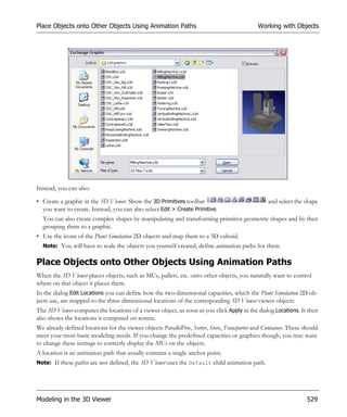 Place Objects onto Other Objects Using Animation Paths                                        Working with Objects




Instead, you can also:

• Create a graphic in the 3D Viewer. Show the 3D Primitives toolbar                               and select the shape
  you want to create. Instead, you can also select Edit > Create Primitive.
  You can also create complex shapes by manipulating and transforming primitive geometric shapes and by then
  grouping them to a graphic.
• Use the icons of the Plant Simulation 2D objects and map them to a 3D cuboid.
  Note: You will have to scale the objects you yourself created, define animation paths for them.


Place Objects onto Other Objects Using Animation Paths
When the 3D Viewer places objects, such as MUs, pallets, etc. onto other objects, you naturally want to control
where on that object it places them.
In the dialog Edit Locations you can define how the two-dimensional capacities, which the Plant Simulation 2D ob-
jects use, are mapped to the three-dimensional locations of the corresponding 3D Viewer viewer objects.
The 3D Viewer computes the locations of a viewer object, as soon as you click Apply in the dialog Locations. It then
also shows the locations it computed on screen.
We already defined locations for the viewer objects ParallelProc, Sorter, Store, Transporter and Container. These should
meet your most basic modeling needs. If you change the predefined capacities or graphics though, you may want
to change these settings to correctly display the MUs on the objects.
A location is an animation path that usually contains a single anchor point.
Note: If these paths are not defined, the 3D Viewer uses the Default child animation path.




Modeling in the 3D Viewer                                                                                          529
 