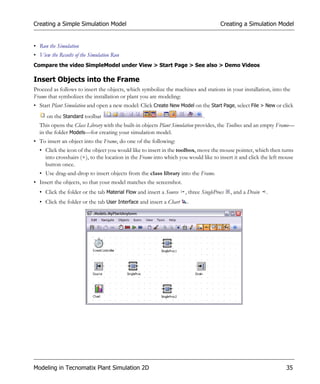 Creating a Simple Simulation Model                                                   Creating a Simulation Model


• Run the Simulation
• View the Results of the Simulation Run
Compare the video SimpleModel under View > Start Page > See also > Demo Videos

Insert Objects into the Frame
Proceed as follows to insert the objects, which symbolize the machines and stations in your installation, into the
Frame that symbolizes the installation or plant you are modeling:
• Start Plant Simulation and open a new model: Click Create New Model on the Start Page, select File > New or click
      on the Standard toolbar                                               .
  This opens the Class Library with the built-in objects Plant Simulation provides, the Toolbox and an empty Frame—
  in the folder Models—for creating your simulation model.
• To insert an object into the Frame, do one of the following:
  • Click the icon of the object you would like to insert in the toolbox, move the mouse pointer, which then turns
    into crosshairs (+), to the location in the Frame into which you would like to insert it and click the left mouse
    button once.
  • Use drag-and-drop to insert objects from the class library into the Frame.
• Insert the objects, so that your model matches the screenshot.
  • Click the folder or the tab Material Flow and insert a Source   , three SingleProcs   , and a Drain   .
  • Click the folder or the tab User Interface and insert a Chart   .




Modeling in Tecnomatix Plant Simulation 2D                                                                       35
 