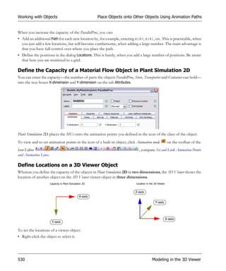 Working with Objects                                     Place Objects onto Other Objects Using Animation Paths


When you increase the capacity of the ParallelProc, you can:
• Add an additional Path for each new location by, for example, entering #2#0, #2#1, etc. This is practicable, when
  you just add a few locations, but will become cumbersome, when adding a large number. The main advantage is
  that you have full control over where you place the path.
• Define the positions in the dialog Locations. This is handy, when you add a large number of positions. Be aware
  that here you are restricted to a grid.

Define the Capacity of a Material Flow Object in Plant Simulation 2D
You can enter the capacity—the number of parts the objects ParallelProc, Store, Transporter and Container can hold—
into the text boxes X-dimension and Y-dimension on the tab Attributes.




Plant Simulation 2D places the MUs onto the animation points you defined in the icon of the class of the object.
To view and to set animation points in the icon of a built-in object, click Animation mode                on the toolbar of the
Icon Editor                                                                    , compare Set and Link Animation Points
and Animation Lines.

Define Locations on a 3D Viewer Object
Whereas you define the capacity of the objects in Plant Simulation 2D in two dimensions, the 3D Viewer shows the
location of another object on the 3D Viewer viewer object in three dimensions.
                       Capacity in Plant Simulation 2D                       Location in the 3D Viewer


                                                                            Z-axis
                                                X-axis
                                                                                             Y-axis




                                                                                                         X-axis
                        Y-axis

To set the locations of a viewer object:
• Right-click the object to select it.




530                                                                                       Modeling in the 3D Viewer
 