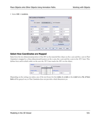 Place Objects onto Other Objects Using Animation Paths                                      Working with Objects


• Select Edit > Locations.




Select How Coordinates are Mapped
Select how the two-dimensional position of the MU on the material flow object on the x-axis and the y-axis in Plant
Simulation is mapped to a three-dimensional location on the x-axis, the y-axis and the z-axis in the 3D Viewer. This
defines how and in which order on the axes the 3D Viewer stacks the MUs on the object.




Depending on the setting you select, one of the text boxes for the x-axis, the y-axis or the z-axis below No. of loca-
tions will be grayed out, as Plant Simulation does not provide a third dimension yet.




Modeling in the 3D Viewer                                                                                       531
 