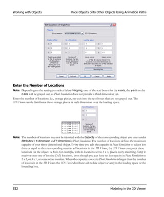 Working with Objects                              Place Objects onto Other Objects Using Animation Paths




Enter the Number of Locations
Note: Depending on the setting you select below Mapping, one of the text boxes for the x-axis, the y-axis or the
      z-axis will be grayed out, as Plant Simulation does not provide a third dimension yet.
Enter the number of locations, i.e., storage places, per axis into the text boxes that are not grayed out. The
3D Viewer evenly distributes these storage places in each dimension over the loading space.




Note: The number of locations may not be identical with the Capacity of the corresponding object you enter under
      Attributes > X-dimension and Y-dimension in Plant Simulation. The number of locations defines the maximum
       capacity of your three-dimensional object. Every time you edit the capacity in Plant Simulation to values less
       than or equal to the corresponding number of locations in the 3D Viewer, the 3D Viewer computes these
       locations on the object. A Store, for example, with its locations set to 3 x 3, places every incoming Entity it
       receives onto one of its nine (3x3) locations, even though you can have set its capacity in Plant Simulation to
       2 x 2, or 3 x 1, or some other number. When the capacity you set in Plant Simulation is larger than the number
       of locations in the 3D Viewer, the 3D Viewer distributes all mobile objects evenly in the loading space or the
       bounding box.




532                                                                                   Modeling in the 3D Viewer
 