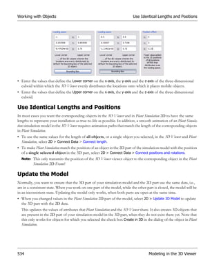 Working with Objects                                                        Use Identical Lengths and Positions




• Enter the values that define the Lower corner on the x-axis, the y-axis and the z-axis of the three-dimensional
  cuboid within which the 3D Viewer evenly distributes the locations onto which it places mobile objects.
• Enter the values that define the Upper corner on the x-axis, the y-axis and the z-axis of the three-dimensional
  cuboid.

Use Identical Lengths and Positions
In most cases you want the corresponding objects in the 3D Viewer and in Plant Simulation 2D to have the same
lengths to represent your installation as true-to-life as possible. In addition, a smooth animation of an Plant Simula-
tion simulation model in the 3D Viewer requires animation paths that match the length of the corresponding objects
in Plant Simulation.
• To use the same values for the length of all objects, or a single object you selected, in the 3D Viewer and Plant
  Simulation, select 2D > Connect Data > Connect length.
• To make Plant Simulation match the position of an object in the 2D part of the simulation model with the position
  of a single selected object in the 3D part, select 2D > Connect Data > Connect positions and rotations.
  Note: This only transmits the position of the 3D Viewer viewer object to the corresponding object in the Plant
          Simulation 2D Frame!

Update the Model
Normally, you want to ensure that the 3D part of your simulation model and the 2D part use the same data, i.e.,
are in a consistent state. When you work on one part of the model, while the other part is closed, the model will be
in an inconsistent state. Updating the model only works, when both parts are open at the same time.
• When you changed values in the Plant Simulation 2D part of the model, select 2D > Update 3D Model to update
  the 3D part with the 2D data.
  This updates the values of attributes that Plant Simulation and the 3D Viewer share. It also creates 3D objects that
  are present in the 2D part of your simulation model in the 3D part, when they do not exist there yet. Note that
  this only works for objects for which you selected the check box Create in 3D in the dialog of the object in Plant
  Simulation.




534                                                                                   Modeling in the 3D Viewer
 