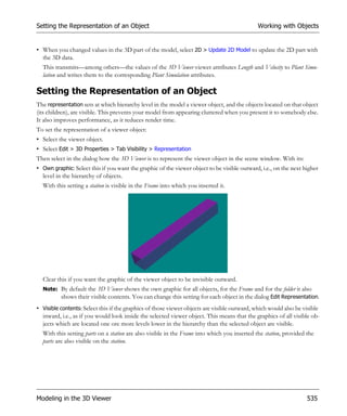 Setting the Representation of an Object                                                       Working with Objects


• When you changed values in the 3D part of the model, select 2D > Update 2D Model to update the 2D part with
  the 3D data.
  This transmits—among others—the values of the 3D Viewer viewer attributes Length and Velocity to Plant Simu-
  lation and writes them to the corresponding Plant Simulation attributes.

Setting the Representation of an Object
The representation sets at which hierarchy level in the model a viewer object, and the objects located on that object
(its children), are visible. This prevents your model from appearing cluttered when you present it to somebody else.
It also improves performance, as it reduces render time.
To set the representation of a viewer object:
• Select the viewer object.
• Select Edit > 3D Properties > Tab Visibility > Representation
Then select in the dialog how the 3D Viewer is to represent the viewer object in the scene window. With its:
• Own graphic: Select this if you want the graphic of the viewer object to be visible outward, i.e., on the next higher
  level in the hierarchy of objects.
  With this setting a station is visible in the Frame into which you inserted it.




  Clear this if you want the graphic of the viewer object to be invisible outward.
  Note: By default the 3D Viewer shows the own graphic for all objects, for the Frame and for the folder it also
        shows their visible contents. You can change this setting for each object in the dialog Edit Representation.
• Visible contents: Select this if the graphics of those viewer objects are visible outward, which would also be visible
  inward, i.e., as if you would look inside the selected viewer object. This means that the graphics of all visible ob-
  jects which are located one ore more levels lower in the hierarchy than the selected object are visible.
  With this setting parts on a station are also visible in the Frame into which you inserted the station, provided the
  parts are also visible on the station.




Modeling in the 3D Viewer                                                                                          535
 