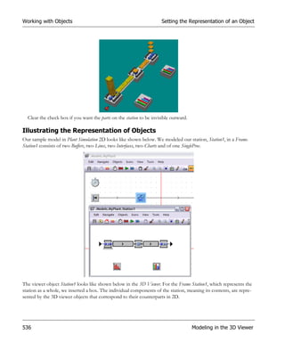 Working with Objects                                                 Setting the Representation of an Object




  Clear the check box if you want the parts on the station to be invisible outward.

Illustrating the Representation of Objects
Our sample model in Plant Simulation 2D looks like shown below. We modeled our station, Station1, in a Frame.
Station1 consists of two Buffers, two Lines, two Interfaces, two Charts and of one SingleProc.




The viewer object Station1 looks like shown below in the 3D Viewer. For the Frame Station1, which represents the
station as a whole, we inserted a box. The individual components of the station, meaning its contents, are repre-
sented by the 3D viewer objects that correspond to their counterparts in 2D.




536                                                                                   Modeling in the 3D Viewer
 