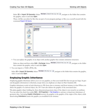 Creating Your Own 3D Objects                                                                Working with Objects



     Select 3D > Import 3D Geometry. Select                                   , navigate to the folder that contains
     the graphic, select it and click Open.
     These s3d files can either be files that are part of your program package or files you yourself created with the
     command Export 3D Scene.




  • You can replace the graphic of an object with another graphic that contains animation structures:

     Select an object and then select Edit > Exchange. Select                                , navigate to the folder
     that contains the graphic, select it and click Open.
• You can import a VRML (WRL) file.

  Select 3D > Import 3D Geometry. Select                           , navigate to the folder that contains the graphic,
  select it and click Open.

Employing Graphic Inheritance
Employing graphic inheritance allows you to re-use graphics, so that your model file does not get too large. In gen-
eral all graphic information is inherited, except when you duplicate an object in Plant Simulation 2D.
Graphics inheritance works in both directions in 3D: from class to instance and from instance to class! When you
delete the graphic of a derived object, the 3D Viewer also deletes the graphic of the associated class.
The plain graphic object holding the three-dimensional geometry data of the object is not stored in an attribute.
You can select the check box under Edit > 3D Properties > Tab Graphics to activate or deactivate inheritance of
geometry data. Activating Graphic Inheritance restores the graphic to the graphic of the origin of the object, while
deactivating Inheritance retains the graphic you modified in the instance.




Modeling in the 3D Viewer                                                                                        539
 