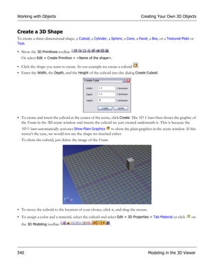 Working with Objects                                                              Creating Your Own 3D Objects


Create a 3D Shape
To create a three-dimensional shape, a Cuboid, a Cylinder, a Sphere, a Cone, a Facet, a Box, or a Textured Plate or
Text:

• Show the 3D Primitives toolbar                            .
  Or select Edit > Create Primitive > <Name of the shape>.

• Click the shape you want to create. In our example we create a cuboid       .
• Enter the Width, the Depth, and the Height of the cuboid into the dialog Create Cuboid.




• To create and insert the cuboid at the center of the scene, click Create. The 3D Viewer then shows the graphic of
  the Frame in the 3D scene window and inserts the cuboid we just created underneath it. This is because the
  3D Viewer automatically activates Show Plain Graphics to show the plain graphics in the scene window. If this
  weren’t the case, we would not see the shape we inserted either.
  To show the cuboid, just delete the image of the Frame.




• To move the cuboid to the location of your choice, click it, and drag the mouse.
• To assign a color and a material, select the cuboid and select Edit > 3D Properties > Tab Material or click    on
  the 3D Modeling toolbar                                       .




540                                                                                  Modeling in the 3D Viewer
 