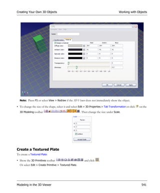 Creating Your Own 3D Objects                                                               Working with Objects




  Note: Press F5 or select View > Redraw if the 3D Viewer does not immediately show the object.

• To change the size of the shape, select it and select Edit > 3D Properties > Tab Transformation or click   on the
  3D Modeling toolbar                                   . Then change the size under Scale.




Create a Textured Plate
To create a Textured Plate:

• Show the 3D Primitives toolbar                            and click    .
  Or select Edit > Create Primitive > Textured Plate.




Modeling in the 3D Viewer                                                                                     541
 