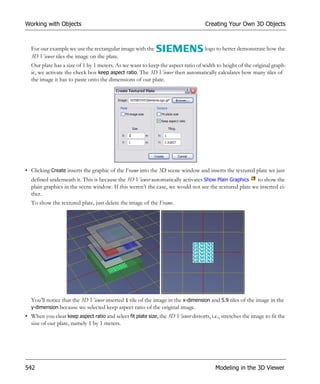 Working with Objects                                                                Creating Your Own 3D Objects



  For our example we use the rectangular image with the                             logo to better demonstrate how the
  3D Viewer tiles the image on the plate.
  Our plate has a size of 1 by 1 meters. As we want to keep the aspect ratio of width to height of the original graph-
  ic, we activate the check box keep aspect ratio. The 3D Viewer then automatically calculates how many tiles of
  the image it has to paste onto the dimensions of our plate.




• Clicking Create inserts the graphic of the Frame into the 3D scene window and inserts the textured plate we just
  defined underneath it. This is because the 3D Viewer automatically activates Show Plain Graphics    to show the
  plain graphics in the scene window. If this weren’t the case, we would not see the textured plate we inserted ei-
  ther.
  To show the textured plate, just delete the image of the Frame.




  You’ll notice that the 3D Viewer inserted 1 tile of the image in the x-dimension and 5.9 tiles of the image in the
  y-dimension because we selected keep aspect ratio of the original image.
• When you clear keep aspect ratio and select fit plate size, the 3D Viewer distorts, i.e., stretches the image to fit the
  size of our plate, namely 1 by 1 meters.




542                                                                                      Modeling in the 3D Viewer
 