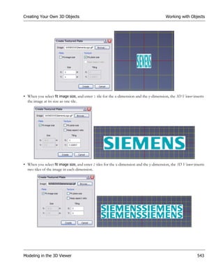Creating Your Own 3D Objects                                                             Working with Objects




• When you select fit image size, and enter 1 tile for the x-dimension and the y-dimension, the 3D Viewer inserts
  the image at its size as one tile.




• When you select fit image size, and enter 2 tiles for the x-dimension and the y-dimension, the 3D Viewer inserts
  two tiles of the image in each dimension.




Modeling in the 3D Viewer                                                                                    543
 