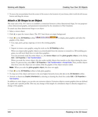 Working with Objects                                                               Creating Your Own 3D Objects


• To move the textured plate from the center of the scene to the location of your choice, click it with the left mouse
  button and drag the mouse.

Attach a 3D Shape to an Object
The main task of the 3D Viewer is to establish a connection between a three-dimensional shape, for our purposes
a three-dimensional graphic, and parameters transmitted by the simulation in Plant Simulation.
To attach any three-dimensional shape to an object:
• Select a viewer object.
• Click     to open the viewer object. The 3D Viewer shows an empty background.

• Click    on the 3D Modeling toolbar                                      to display plain graphics and select the
  graphic of the object.
  • Cut, copy, paste, group, ungroup, or move the existing graphic.
      Or
  • Import or create a new graphic, using the tools on the 3D Modeling toolbar.
      When you import plain graphic objects you downloaded from the internet or created in a 3D modeling pro-
      gram, you will most likely have to scale these graphics.
      You can accurately scale the entire object, i.e., the viewer object and the plain graphic object, in the dialog
      Edit > 3D Properties > Tab Transformation.
      When you scale the viewer object, this also scales mobile objects that transfer to the object during the simu-
      lation. To prevent this, select Edit > 3D Properties > Tab Transformation > Accept Scale. Then, mobile objects
      that move onto the object are not scaled, while the graphic of the object remains scaled.
  Note: When you scale the plain graphic object, this does not apply.

• Click     on the 3D Modeling toolbar to hide plain graphics.
• To step out of the object and return to the next higher hierarchy level, click     on the 3D Standard toolbar.
• Activate or deactivate Graphic Inheritance by selecting or clearing the check box under Edit > 3D Properties >
  Tab Graphics.
In addition to static shapes, you can also use extrusion objects. Extrusion objects contain graphics that are defined
by a path and a specific profile. This way any change of the length of a simulation object is directly mapped to a
change of the graphic.




544                                                                                   Modeling in the 3D Viewer
 