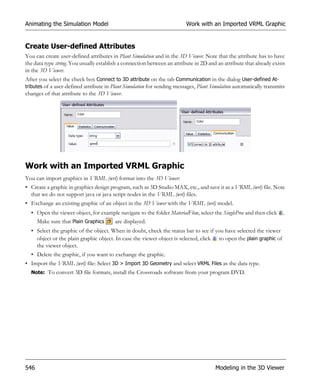 Animating the Simulation Model                                            Work with an Imported VRML Graphic


Create User-defined Attributes
You can create user-defined attributes in Plant Simulation and in the 3D Viewer. Note that the attribute has to have
the data type string. You usually establish a connection between an attribute in 2D and an attribute that already exists
in the 3D Viewer.
After you select the check box Connect to 3D attribute on the tab Communication in the dialog User-defined At-
tributes of a user-defined attribute in Plant Simulation for sending messages, Plant Simulation automatically transmits
changes of that attribute to the 3D Viewer.




Work with an Imported VRML Graphic
You can import graphics in VRML (wrl) format into the 3D Viewer:
• Create a graphic in graphics design program, such as 3D Studio MAX, etc., and save it as a VRML (wrl) file. Note
  that we do not support java or java script nodes in the VRML (wrl) files.
• Exchange an existing graphic of an object in the 3D Viewer with the VRML (wrl) model.
  • Open the viewer object, for example navigate to the folder MaterialFlow, select the SingleProc and then click      .
    Make sure that Plain Graphics    are displayed.
  • Select the graphic of the object. When in doubt, check the status bar to see if you have selected the viewer
    object or the plain graphic object. In case the viewer object is selected, click to open the plain graphic of
    the viewer object.
  • Delete the graphic, if you want to exchange the graphic.
• Import the VRML (wrl) file: Select 3D > Import 3D Geometry and select VRML Files as the data type.
  Note: To convert 3D file formats, install the Crossroads software from your program DVD.




546                                                                                    Modeling in the 3D Viewer
 