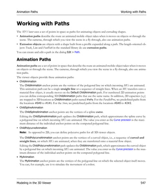 Animation Paths                                                                            Working with Paths



Working with Paths
The 3D Viewer uses a set of points in space as paths for animating objects and extruding shapes.
• Animation paths describe the route an animated mobile object takes when it moves on objects or through the
  scene. The cameras, through which you view the scene in a fly-through, also use animation paths.
• Extrusion objects are objects with a shape built from a profile expanded along a path. The length-oriented ob-
  jects Track, Line and FootPath in the standard library do use extrusion paths.
You can create and edit a path in the dialog Edit > Path.

Animation Paths
Animation paths are a set of points in space that describe the route an animated mobile object takes when it moves
on objects or through the scene. The cameras, through which you view the scene in a fly-through, also use anima-
tion paths.
The viewer objects provide these animation paths:
• ChildAnimation
  The ChildAnimation anchor points are the vertices of the polygonal line on which incoming MUs are animated.
  This animation path can be a single straight line or a sequence of straight lines. When an MU transfers onto a
  material flow object, it usually moves on the Default ChildAnimation path. For numbered 2D animation points
  you can define corresponding 3D ChildAnimation paths that use the same name. In addition, 2D capacities (x,y)
  are mapped to 3D locations as ChildAnimation paths named #x#y. For the ParallelProc, we predefined paths from
  the locations #0#0 to #1#1. For the Store, we predefined paths from the locations #0#0 to #2#2.
• ChildSplineAnimation
  The ChildSplineAnimation anchor points are the vertices of a spline curve.
  Editing the ChildSplineAnimation path updates the ChildAnimation path, which approximates the spline curve by
  a polygonal line on which incoming MUs are animated. The value you enter as the Curve precision is the maxi-
  mum distance of the individual anchor points on the computed polygonal line.
• ChildPolycurveAnimation
  Note: As opposed to 2D, you can define polycurve paths for all 3D viewer objects.

  The ChildPolycurveAnimation anchor points are the vertices of a curved object, i.e., a sequence of curved and
  straight lines, on which MUs are animated, when they are transferred onto a material flow object.
  Editing the ChildPolycurveAnimation path updates the ChildAnimation path, which approximates the curved object
  by a polygonal line on which incoming MUs are animated. The value you enter as the Curve precision is the max-
  imum distance of the individual anchor points on the computed polygonal line.
• MyAnimation
  The MyAnimation anchor points are the vertices of the polygonal line on which the selected object itself moves.
  You can, for example, use it to simulate the movement of a robot.




Modeling in the 3D Viewer                                                                                   547
 