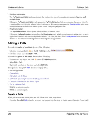 Working with Paths                                                                                    Editing a Path


• MyPolycurveAnimation
  The MyPolycurveAnimation anchor points are the vertices of a curved object, i.e., a sequence of curved and
  straight lines.
  Editing the MyPolycurveAnimation path updates the MyAnimation path, which approximates the curved object by
  a polygonal line on which the selected object itself moves. The value you enter as the Curve precision is the max-
  imum distance of the individual anchor points on the computed polygonal line.
• MySplineAnimation
  The MySplineAnimation anchor points are the vertices of a spline curve.
  Editing the MySplineAnimation path updates the MyAnimation path, which approximates the spline curve by a po-
  lygonal line on which the selected object itself moves. The value you enter as the Curve precision is the maximum
  distance of the individual anchor points on the computed polygonal line.

Editing a Path
To work with paths of an object, do one of the following:

• Select the object, and click     on the 3D Modeling toolbar                                    .
• Select the object and select Edit > Path.
To work with paths of the scene, do one of the following:
• Do not select any object, and click       on the 3D Modeling toolbar.
• Select Edit > Path.
• Right-click anywhere in the scene and select Edit Path.
This opens the dialog Edit Path, described on page 2952.
In the dialog you can:
• Create a Path.
• Edit a Path with the Mouse.
• Edit a Path by Entering Values into the Dialog Anchor Points.
• Create an Animation Path that Rotates Objects.
• Test an Animation Path.
• Rename an animation path.
• Delete an animation path.

Create a Path
When you create a new, initial path, you will follow these basic procedures.
• Open the dialog Edit Path either for an object you inserted into the scene or for the scene object, the Frame, itself.




548                                                                                    Modeling in the 3D Viewer
 