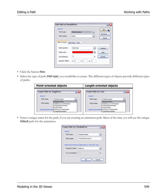 Editing a Path                                                                                 Working with Paths




• Click the button New.
• Select the type of path (Path type) you would like to create. The different types of objects provide different types
  of paths.
                 Point-oriented objects                     Length-oriented objects




• Enter a unique name for the path, if you are creating an animation path. Most of the time you will use the unique
  Default path for the animation.




Modeling in the 3D Viewer                                                                                        549
 