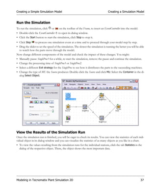 Creating a Simple Simulation Model                                                   Creating a Simulation Model


Run the Simulation
To run the simulation, click     or     on the toolbar of the Frame, to insert an EventController into the model.
• Double-click the EventController     to open its dialog window.
• Click the Start button to start the simulation, click Stop to stop it.
• Click Step     to process one simulation event at a time and to proceed through your model step by step.
• Drag the slider to set the speed of the simulation. The slower the simulation is running the better you will be able
  to watch how the parts move through the model.
Now change different components of the model and check the impact of these changes. You might:
• Manually pause SingleProc1 for a while, re-start the simulation, remove the pause and continue the simulation.
• Change the processing time of SingleProc1 or SingleProc2.
• Select a different Exit strategy for the SingleProc to see how it distributes the parts to the succeeding machines.
• Change the type of MU the Source produces: Double-click the Source and click MU. Select the Container in the di-
  alog Select Object.




View the Results of the Simulation Run
Once the simulation run is finished, you will be eager to check its results. You can view the statistics of each indi-
vidual object in its dialog window and you can visualize the statistics of as many objects as you like in a chart.
• To view the values resulting from the simulation runs for the individual stations, click the tab Statistics in the
  dialog of the respective object. There, the object shows the most important data.




Modeling in Tecnomatix Plant Simulation 2D                                                                          37
 