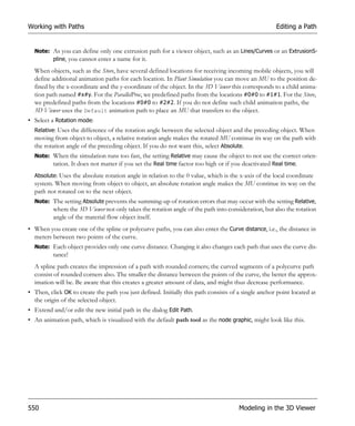 Working with Paths                                                                                   Editing a Path


  Note: As you can define only one extrusion path for a viewer object, such as an Lines/Curves or an ExtrusionS-
        pline, you cannot enter a name for it.

  When objects, such as the Store, have several defined locations for receiving incoming mobile objects, you will
  define additional animation paths for each location. In Plant Simulation you can move an MU to the position de-
  fined by the x-coordinate and the y-coordinate of the object. In the 3D Viewer this corresponds to a child anima-
  tion path named #x#y. For the ParallelProc, we predefined paths from the locations #0#0 to #1#1. For the Store,
  we predefined paths from the locations #0#0 to #2#2. If you do not define such child animation paths, the
  3D Viewer uses the Default animation path to place an MU that transfers to the object.
• Select a Rotation mode:
  Relative: Uses the difference of the rotation angle between the selected object and the preceding object. When
  moving from object to object, a relative rotation angle makes the rotated MU continue its way on the path with
  the rotation angle of the preceding object. If you do not want this, select Absolute.
  Note: When the simulation runs too fast, the setting Relative may cause the object to not use the correct orien-
        tation. It does not matter if you set the Real time factor too high or if you deactivated Real time.
  Absolute: Uses the absolute rotation angle in relation to the 0 value, which is the x-axis of the local coordinate
  system. When moving from object to object, an absolute rotation angle makes the MU continue its way on the
  path not rotated on to the next object.
  Note: The setting Absolute prevents the summing-up of rotation errors that may occur with the setting Relative,
          where the 3D Viewer not only takes the rotation angle of the path into consideration, but also the rotation
          angle of the material flow object itself.
• When you create one of the spline or polycurve paths, you can also enter the Curve distance, i.e., the distance in
  meters between two points of the curve.
  Note: Each object provides only one curve distance. Changing it also changes each path that uses the curve dis-
          tance!
  A spline path creates the impression of a path with rounded corners; the curved segments of a polycurve path
  consist of rounded corners also. The smaller the distance between the points of the curve, the better the approx-
  imation will be. Be aware that this creates a greater amount of data, and might thus decrease performance.
• Then, click OK to create the path you just defined. Initially this path consists of a single anchor point located at
  the origin of the selected object.
• Extend and/or edit the new initial path in the dialog Edit Path.
• An animation path, which is visualized with the default path tool as the node graphic, might look like this.




550                                                                                   Modeling in the 3D Viewer
 