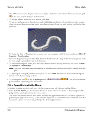 Working with Paths                                                                                 Editing a Path


  The 3D Viewer also shows the grid whenever you display a path in the scene window. When you hide the grid
      , it also hides all paths displayed at the moment.
• To hide the selected path in the scene window, click Hide.
• To add new anchor points to the end of the path, click Extend and click the left mouse button at the location
  where you would like to insert a new anchor point. Repeat this as often as you need, until the path has the shape
  you want.




• To change the shape of the path, select an anchor point and manipulate it with the mouse and/or use Edit > 3D
  Properties > Transformation.
  When you drag an anchor point in the X/Y-direction, the 3D Viewer also drags attached curved segments (until
  the next straight segment follows) in both directions.
• To rotate an anchor point, click it, hold down the left mouse button, and drag the mouse, and/or use the Edit >
  3D Properties > Transformation.
  Note: When you rotate a anchor point describing an animation path, this also rotates any MU moving along that
          path.
• To delete a part of the path, select an anchor point and press Delete. This removes the selected anchor point
  from the path, thus modifying its shape.

• To hide all paths, click   on the 3D Modeling toolbar                                   . This deletes all anchor
  points and lines representing paths in the scene.

Edit a Curved Path with the Mouse
In addition to editing any of the path types with the mouse, you can edit polycurve paths as follows:
• Enter the Curve distance, i.e., the maximum distance in meters between two points of the curved parts of the
  polygonal line, which approximates the curved object.
  The smaller the distance between these points, the better the approximation will be. The curved segments of a
  polycurve path approximate curves, i.e., they create the impression of a path with rounded corners. Be aware that
  this creates a greater amount of data, and might thus decrease performance.




552                                                                                 Modeling in the 3D Viewer
 