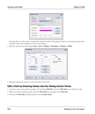 Working with Paths                                                                                 Editing a Path




  The path then uses this value to temporarily switch the offset of the grid, provided you activated the path of the
  extrusion object and visualized it in the scene window.
• Edit the value for the offset under Tools > Grid > Settings > Orientation > Distance > Offset.




• Manually change the position or the orientation of the grid.

Edit a Path by Entering Values into the Dialog Anchor Points
• At times it may not be precise enough to In the dialog Edit Path, select the Path type you would like to edit.
• When you edit an animation path, select the Path name you assigned to that Path type.
• Click the tab Edit Data and then click the button Anchor Points.




554                                                                                 Modeling in the 3D Viewer
 