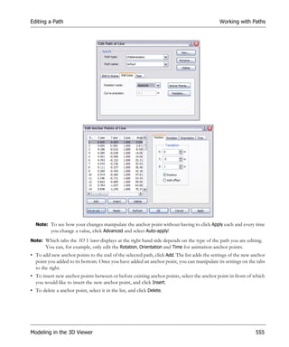 Editing a Path                                                                              Working with Paths




  Note: To see how your changes manipulate the anchor point without having to click Apply each and every time
        you change a value, click Advanced and select Auto-apply!
Note: Which tabs the 3D Viewer displays at the right hand side depends on the type of the path you are editing.
      You can, for example, only edit the Rotation, Orientation and Time for animation anchor points.
• To add new anchor points to the end of the selected path, click Add. The list adds the settings of the new anchor
  point you added to its bottom. Once you have added an anchor point, you can manipulate its settings on the tabs
  to the right.
• To insert new anchor points between or before existing anchor points, select the anchor point in front of which
  you would like to insert the new anchor point, and click Insert.
• To delete a anchor point, select it in the list, and click Delete.




Modeling in the 3D Viewer                                                                                     555
 