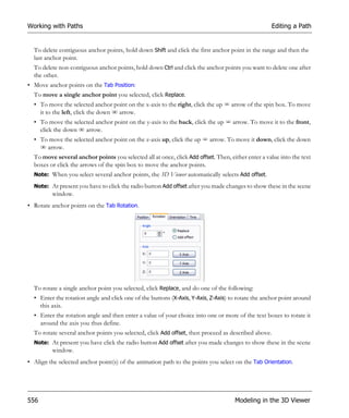 Working with Paths                                                                                   Editing a Path


  To delete contiguous anchor points, hold down Shift and click the first anchor point in the range and then the
  last anchor point.
  To delete non-contiguous anchor points, hold down Ctrl and click the anchor points you want to delete one after
  the other.
• Move anchor points on the Tab Position:
  To move a single anchor point you selected, click Replace.
  • To move the selected anchor point on the x-axis to the right, click the up     arrow of the spin box. To move
    it to the left, click the down arrow.
  • To move the selected anchor point on the y-axis to the back, click the up      arrow. To move it to the front,
    click the down arrow.
  • To move the selected anchor point on the z-axis up, click the up      arrow. To move it down, click the down
      arrow.
  To move several anchor points you selected all at once, click Add offset. Then, either enter a value into the text
  boxes or click the arrows of the spin box to move the anchor points.
  Note: When you select several anchor points, the 3D Viewer automatically selects Add offset.

  Note: At present you have to click the radio button Add offset after you made changes to show these in the scene
         window.
• Rotate anchor points on the Tab Rotation.




  To rotate a single anchor point you selected, click Replace, and do one of the following:
  • Enter the rotation angle and click one of the buttons (X-Axis, Y-Axis, Z-Axis) to rotate the anchor point around
    this axis.
  • Enter the rotation angle and then enter a value of your choice into one or more of the text boxes to rotate it
    around the axis you thus define.
  To rotate several anchor points you selected, click Add offset, then proceed as described above.
  Note: At present you have click the radio button Add offset after you made changes to show these in the scene
         window.
• Align the selected anchor point(s) of the animation path to the points you select on the Tab Orientation.




556                                                                                 Modeling in the 3D Viewer
 