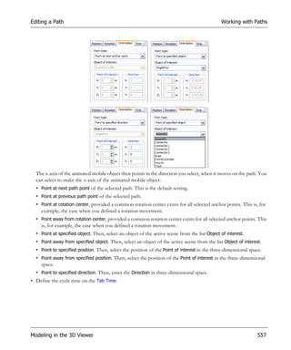 Editing a Path                                                                                 Working with Paths




  The x-axis of the animated mobile object then points in the direction you select, when it moves on the path. You
  can select to make the x-axis of the animated mobile object:
  • Point at next path point of the selected path. This is the default setting.
  • Point at previous path point of the selected path.
  • Point at rotation center, provided a common rotation center exists for all selected anchor points. This is, for
    example, the case when you defined a rotation movement.
  • Point away from rotation center, provided a common rotation center exists for all selected anchor points. This
    is, for example, the case when you defined a rotation movement.
  • Point at specified object. Then, select an object of the active scene from the list Object of interest.
  • Point away from specified object. Then, select an object of the active scene from the list Object of interest.
  • Point to specified position. Then, select the position of the Point of interest in the three-dimensional space.
  • Point away from specified position. Then, select the position of the Point of interest in the three-dimensional
    space.
  • Point to specified direction. Then, enter the Direction in three-dimensional space.
• Define the cycle time on the Tab Time:




Modeling in the 3D Viewer                                                                                        557
 