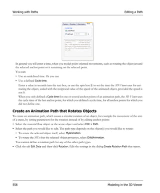 Working with Paths                                                                                   Editing a Path




  In general you will enter a time, when you model point-oriented movements, such as rotating the object around
  the selected anchor point or it remaining on the selected point.
  You can:
  • Use an undefined time. Or you can
  • Use a defined Cycle time.
      Enter a value in seconds into the text box, or use the spin box to set the time the 3D Viewer uses for ani-
      mating the object, scaled with the reciprocal value of the speed of the animated object, provided the speed is
      not 0.
      When you only defined a Cycle time for one or several anchor points of an animation path, the 3D Viewer uses
      the cycle time of the last anchor point, for which you defined a cycle time, for all anchor points for which you
      did not define one.

Create an Animation Path that Rotates Objects
To create an animation path, which causes a circular rotation of an object, for example the movement of the arm
of a crane, by setting parameters for the rotation instead of by editing anchor points:
• Select the material flow object or the scene object and select Edit > Path.
• Select the path you would like to edit. The path type depends on the object(s) you would like to rotate:
  • To rotate the selected object itself, select MyAnimation.
  • To rotate the MUs that the selected object processes, select ChildAnimation.
  You cannot define a rotation path for any of the other path types.
• Click the tab Edit Data and then click Rotation. Edit the settings in the dialog Create Rotation Path that opens.




558                                                                                   Modeling in the 3D Viewer
 