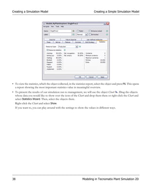 Creating a Simulation Model                                                   Creating a Simple Simulation Model




• To view the statistics, which the object collected, in the statistics report, select the object and press F6. This opens
  a report showing the most important statistics value in meaningful overview.
• To present the results of our simulation run to management, we will use the object Chart . Drag the objects
  whose data you would like to show over the icon of the Chart and drop them there or right-click the Chart and
  select Statistics Wizard. Then, select the objects there.
  Right-click the Chart and select Show.
  If you want to, you can play around with the settings to show the values in different ways.




38                                                                 Modeling in Tecnomatix Plant Simulation 2D
 