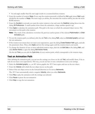 Working with Paths                                                                                  Editing a Path


  • An end angle smaller than the start angle results in a counterclockwise rotation.
• Enter the number of rotation Steps. Every step the rotation proceeds is defined by End angle minus Start angle
  divided by the number of Steps. The more steps you define, the smoother the rotation will be, but also the more
  RAM-intensive.
• Enter the Duration in seconds you want the entire rotation to last and enter the Realtime scaling factor into the
  dialog 3D Preferences. A small number slows down the animation, a large number speeds it up.
• Click Apply to calculate the animation path. This path is the trace on which the animated object moves. The
  movement on this path is the rotation.
  Note: The result of the calculation overwrites the previous anchor points of the selected MyAnimation or Child-
        Animation path.

• To test the rotation path you defined, click the tab Test in the dialog Path, select an Animated graphic and start
  the test animation.
• If the rotation movement does not meet your expectations, open the dialog Create Rotation Path again, and edit
  the parameters there. Then, click Apply and test the settings again until the rotation meets your needs.
• To change the duration of one or more individual rotation steps, click the tab Edit Data in the dialog Path, and
  click Anchor Points to open the dialog Edit Anchor Points.
  On the tab Time you can edit the Cycle time of every anchor point, which corresponds to the rotation steps.

Test an Animation Path
After defining the animation path, you can test the settings you chose on the tab Test, and modify them, if the re-
sults do not meet your expectations. This way, you do not have to run a simulation to test your settings.
• Select the Animated graphic, i.e., an MU whose graphic the 3D Viewer copies and uses as the test object.
• Enter the Velocity with which the test object moves on the path.
• Select if the test object moves in the forward direction or if it moves Backwards.
  The 3D Viewer automatically enters a negative Velocity, when you select Backwards.
• Click Play to play the animation with the settings you selected.
• Click Pause to pause the test animation.
• Click Stop to stop the test animation.




560                                                                                    Modeling in the 3D Viewer
 