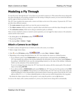 Attach a Camera to an Object                                                              Modeling a Fly Through



Modeling a Fly Through
To view the scene “through the lens” of an object you can attach a camera to it. This camera then moves along with
the object through the scene during a simulation run. By turning or tilting the camera, you can control the direction
and the angle at which you look at the scene.
The 3D Viewer visualizes the camera with a viewer tool object as the icon of the camera. At present the 3D Viewer
provides three different cameras:
• The main camera through which you view the scene in normal view.
• The object camera, which you attach to a specific object and which moves with this object through the model.
• The animation camera, which moves along an animation path you defined.
Once you have attached a camera or started a camera operation, you can toggle the object camera or the animation
camera and the main camera:

• By clicking    on the 3D Camera toolbar                       .
• By pressing the F4 key.
• By selecting View > Camera > Toggle.

Attach a Camera to an Object
To attach a camera, through the lens of which you look at the scene, to an object:
• Select a single viewer object.

• Click    on the 3D Camera toolbar                        or select View > Camera > Attach.
• Depending on the settings described below, the 3D Viewer attaches the camera at a defined location:
  • If you defined a path of type ChildAnimation for the selected object, and named that path Camera, the
    3D Viewer attaches the camera at the location defined by the first point of the vector array named Camera of
    the attribute AniPathChild. It also uses the corresponding rotation, i.e., the value of the attribute AniRotation-
    Child to set the animation of the attached camera.
     To set or to change the point where the 3D Viewer inserts the camera, edit this camera path of the selected
     object in the dialog Edit Path.
  • If you did not define a ChildAnimation path named Camera, the 3D Viewer uses the first position of the Child-
    Animation path named Default. If this position is not defined either, the 3D Viewer uses the center of the top
    of the bounding box of the selected object as the location where it inserts the camera. Note that the 3D Viewer
    adds an offset of 0,0,0.1 to these makeshift points, so that your eyes will be located above the top plane.
  By default the object camera faces on the positive x-axis using the positive z-axis as Up direction.
As soon as the object, with a camera attached to it, moves, the camera moves along with it automatically.




Modeling in the 3D Viewer                                                                                        561
 