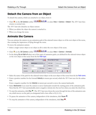 Modeling a Fly Through                                                       Detach the Camera from an Object


Detach the Camera from an Object
To detach the camera, which you attached to an object, from it:

• Click on the 3D Camera toolbar                            or select View > Camera > Detach. The 3D Viewer then
  returns to normal view.
The 3D Viewer also detaches an object camera:
• When you delete the object the camera is attached to.
• When you change the scene.

Animate the Camera
You can animate the camera on any animation path of the selected viewer object or of the root object of the scene,
thus creating the impression of flying through the scene.
To move the animation camera:
• Select a single viewer object or no object at all to select the root object of the scene.

• Click     on the 3D Camera toolbar                        or select View > Camera > Animate.
• In the dialog Fly on Path of select one of the types of animation paths you defined for the selected viewer object
  or the root object of the scene from the list Path type.




• Select the name of the path for the selected viewer object or the root object of the scene from the list Path name.
• Enter a positive number for the forward Velocity in meters per second, which the 3D Viewer uses for the anima-
  tion.
  Enter a negative number for the Velocity in meters per second to move the camera backwards.
• Select Backwards if you want the camera to move backwards towards the starting point of the animation path.
  Note that the 3D Viewer automatically enters a negative velocity into the text box when you select the check box.
• To start the animation, click Play . The 3D Viewer now shows the scene through the lens of the animation cam-
  era, which moves on the path you designated with a lens offset of (0, 0, 0.1).
• To pause the animation of the camera, independent of the simulation, click Pause            .
• To stop the animation of the camera, independent of the simulation, click Stop         .




562                                                                                    Modeling in the 3D Viewer
 