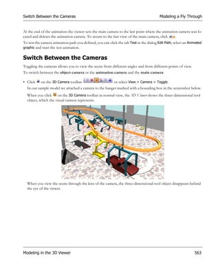 Switch Between the Cameras                                                               Modeling a Fly Through


At the end of the animation the viewer sets the main camera to the last point where the animation camera was lo-
cated and deletes the animation camera. To return to the last view of the main camera, click    .
To test the camera animation path you defined, you can click the tab Test in the dialog Edit Path, select an Animated
graphic and start the test animation.


Switch Between the Cameras
Toggling the cameras allows you to view the scene from different angles and from different points of view.
To switch between the object camera or the animation camera and the main camera:

• Click    on the 3D Camera toolbar                        or select View > Camera > Toggle.
  In our sample model we attached a camera to the hanger marked with a bounding box in the screenshot below.
  When you click on the 3D Camera toolbar in normal view, the 3D Viewer shows the three-dimensional tool
  object, which the visual camera represents.




  When you view the scene through the lens of the camera, the three-dimensional tool object disappears behind
  the eye of the viewer.




Modeling in the 3D Viewer                                                                                       563
 