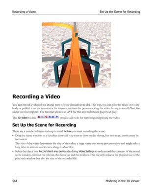 Recording a Video                                                               Set Up the Scene for Recording




Recording a Video
You can record a video of the crucial parts of your simulation model. This way, you can pass the video on to any-
body or publish it on the intranet or the internet, without the person viewing the video having to install Plant Sim-
ulation on his computer. The recorder creates an AVI file that any multimedia player can play.

The 3D Video toolbar                       provides all tools for recording and playing the video.

Set Up the Scene for Recording
There are a number of items to keep in mind before you start recording the scene:
• Drag the scene window to a size that shows all you want to show to the viewer, but not more, unnecessary in-
  formation.
  The size of the scene determines the size of the video, a large scene uses more processor time and might take a
  long time to animate and creates a larger video files.
• Select the check box Record client area only in the dialog Video Settings to only record the contents of the actual
  scene window, without the title bar, the menu bar and the toolbars. This not only reduces the physical size of the
  play back window but also the size of the recorded file.




564                                                                                  Modeling in the 3D Viewer
 