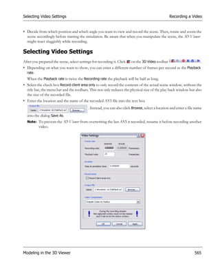 Selecting Video Settings                                                                          Recording a Video


• Decide from which position and which angle you want to view and record the scene. Then, rotate and zoom the
  scene accordingly before starting the simulation. Be aware that when you manipulate the scene, the 3D Viewer
  might react sluggishly while recording.

Selecting Video Settings
After you prepared the scene, select settings for recording it. Click   on the 3D Video toolbar                        .
• Depending on what you want to show, you can enter a different number of frames per second as the Playback
  rate.
  When the Playback rate is twice the Recording rate the playback will be half as long.
• Select the check box Record client area only to only record the contents of the actual scene window, without the
  title bar, the menu bar and the toolbars. This not only reduces the physical size of the play back window but also
  the size of the recorded file.
• Enter the location and the name of the recorded AVI file into the text box
                                           . Instead, you can also click Browse, select a location and enter a file name
  into the dialog Save As.
  Note: To prevent the 3D Viewer from overwriting the last AVI it recorded, rename it before recording another
          video.




Modeling in the 3D Viewer                                                                                          565
 