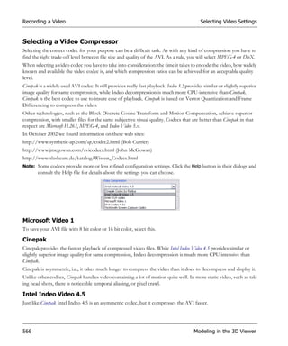 Recording a Video                                                                            Selecting Video Settings


Selecting a Video Compressor
Selecting the correct codec for your purpose can be a difficult task. As with any kind of compression you have to
find the right trade-off level between file size and quality of the AVI. As a rule, you will select MPEG-4 or DivX.
When selecting a video codec you have to take into consideration: the time it takes to encode the video, how widely
known and available the video codec is, and which compression ratios can be achieved for an acceptable quality
level.
Cinepak is a widely used AVI codec. It still provides really fast playback. Indeo 3.2 provides similar or slightly superior
image quality for same compression, while Indeo decompression is much more CPU-intensive than Cinepak.
Cinepak is the best codec to use to insure ease of playback. Cinepak is based on Vector Quantization and Frame
Differencing to compress the video.
Other technologies, such as the Block Discrete Cosine Transform and Motion Compensation, achieve superior
compression, with smaller files for the same subjective visual quality. Codecs that are better than Cinepak in that
respect are Microsoft H.263, MPEG-4, and Indeo Video 5.x.
In October 2002 we found information on these web sites:
http://www.synthetic-ap.com/qt/codec2.html (Bob Currier)
http://www.jmcgowan.com/avicodecs.html (John McGowan)
http://www.slashcam.de/katalog/Wissen_Codecs.html
Note: Some codecs provide more or less refined configuration settings. Click the Help button in their dialogs and
       consult the Help file for details about the settings you can choose.




Microsoft Video 1
To save your AVI file with 8 bit color or 16 bit color, select this.

Cinepak
Cinepak provides the fastest playback of compressed video files. While Intel Indeo Video 4.5 provides similar or
slightly superior image quality for same compression, Indeo decompression is much more CPU intensive than
Cinepak.
Cinepak is asymmetric, i.e., it takes much longer to compress the video than it does to decompress and display it.
Unlike other codecs, Cinepak handles video containing a lot of motion quite well. In more static video, such as tak-
ing head shots, there is noticeable temporal aliasing, or pixel crawl.

Intel Indeo Video 4.5
Just like Cinepak Intel Indeo 4.5 is an asymmetric codec, but it compresses the AVI faster.




566                                                                                       Modeling in the 3D Viewer
 